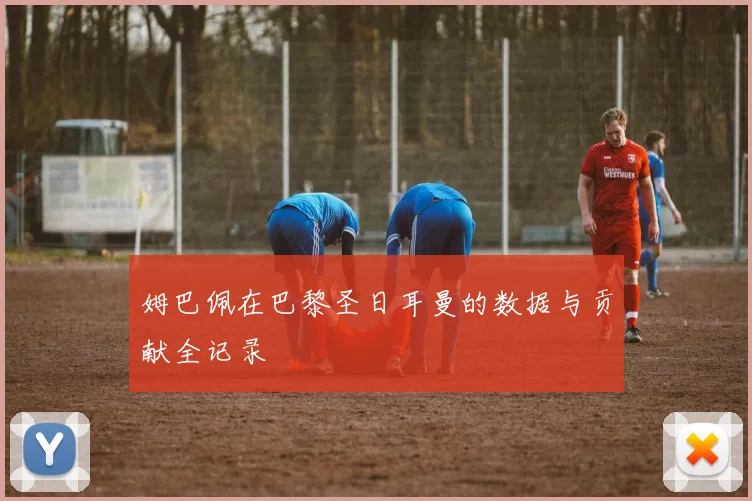 姆巴佩在巴黎圣日耳曼的数据与贡献全记录